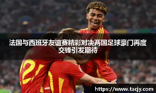 法国与西班牙友谊赛精彩对决两国足球豪门再度交锋引发期待