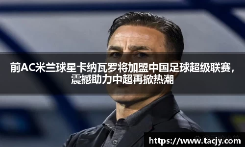 前AC米兰球星卡纳瓦罗将加盟中国足球超级联赛，震撼助力中超再掀热潮